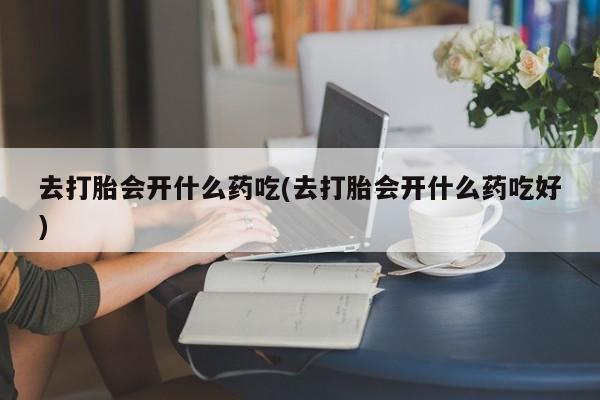 流产药购买方式去打胎会开什么药吃(去打胎会开什么药吃好)