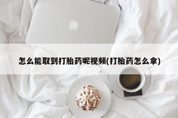 流产药购买方式怎么能取到打胎药呢视频(打胎药怎么拿)