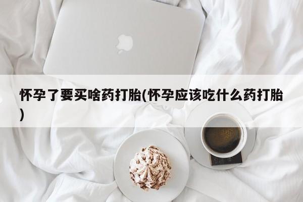 流产药购买方式怀孕了要买啥药打胎(怀孕应该吃什么药打胎)