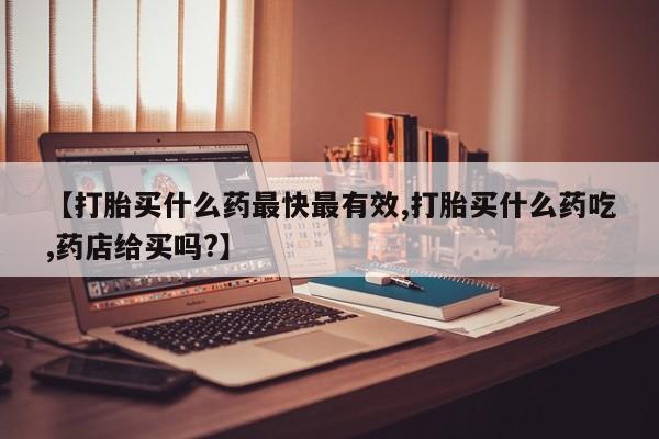 流产药购买方式【打胎买什么药最快最有效,打胎买什么药吃,药店给买吗?】