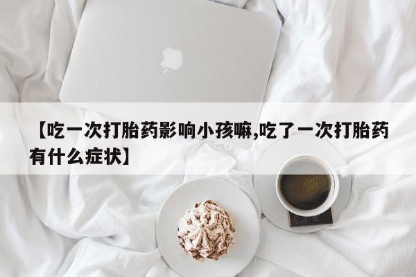流产药购买方式【吃一次打胎药影响小孩嘛,吃了一次打胎药有什么症状】