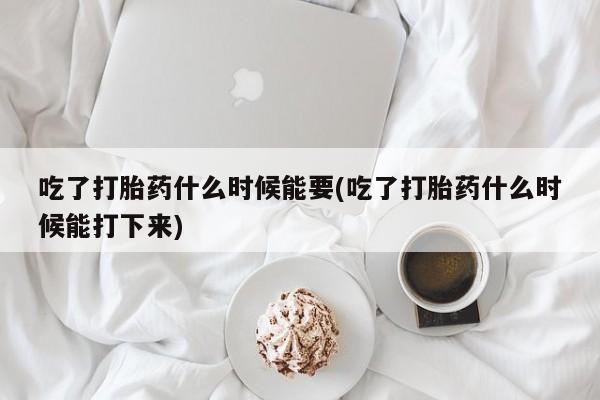 流产药购买方式吃了打胎药什么时候能要(吃了打胎药什么时候能打下来)