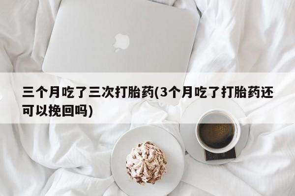 流产药购买方式三个月吃了三次打胎药(3个月吃了打胎药还可以挽回吗)