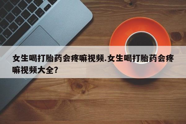 流产药购买方式女生喝打胎药会疼嘛视频.女生喝打胎药会疼嘛视频大全？