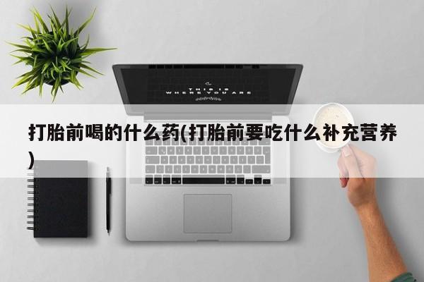 流产药购买方式打胎前喝的什么药(打胎前要吃什么补充营养)