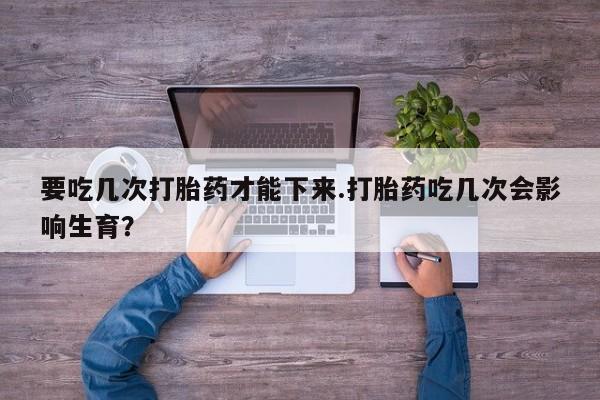 流产药购买方式要吃几次打胎药才能下来.打胎药吃几次会影响生育？