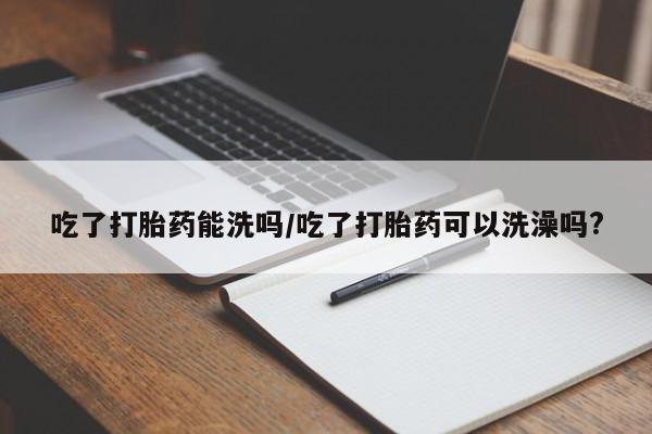 流产药购买方式吃了打胎药能洗吗/吃了打胎药可以洗澡吗?