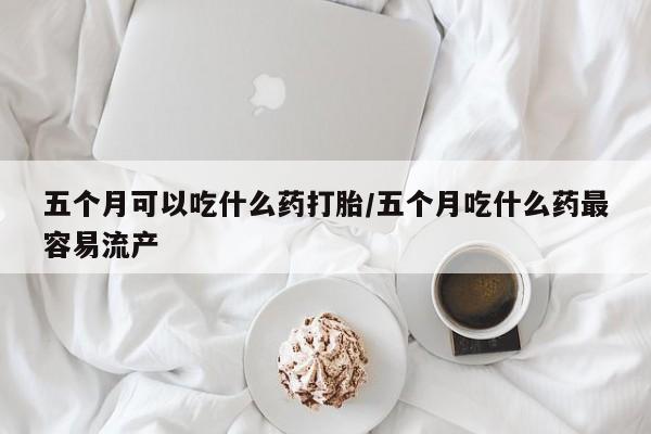流产药购买方式五个月可以吃什么药打胎/五个月吃什么药最容易流产