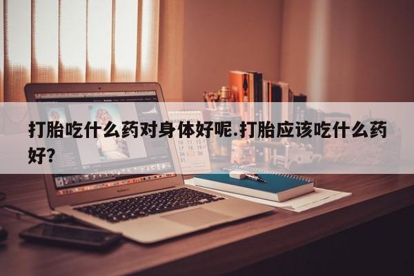 流产药购买方式打胎吃什么药对身体好呢.打胎应该吃什么药好?