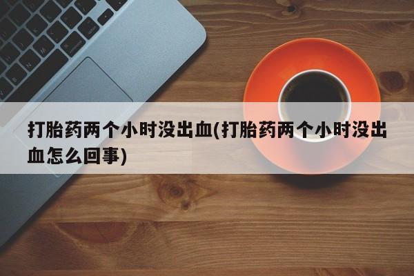 流产药购买方式打胎药两个小时没出血(打胎药两个小时没出血怎么回事)