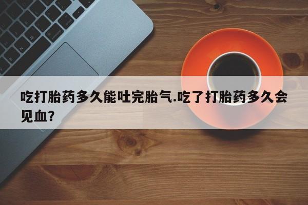 流产药购买方式吃打胎药多久能吐完胎气.吃了打胎药多久会见血？