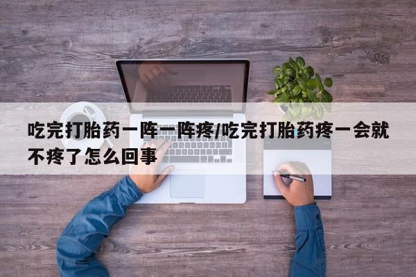 流产药购买方式吃完打胎药一阵一阵疼/吃完打胎药疼一会就不疼了怎么回事