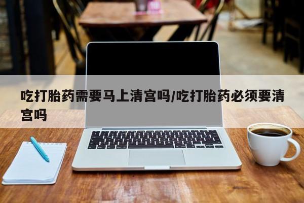 流产药购买方式吃打胎药需要马上清宫吗/吃打胎药必须要清宫吗
