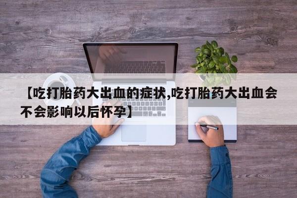 流产药购买方式【吃打胎药大出血的症状,吃打胎药大出血会不会影响以后怀孕】