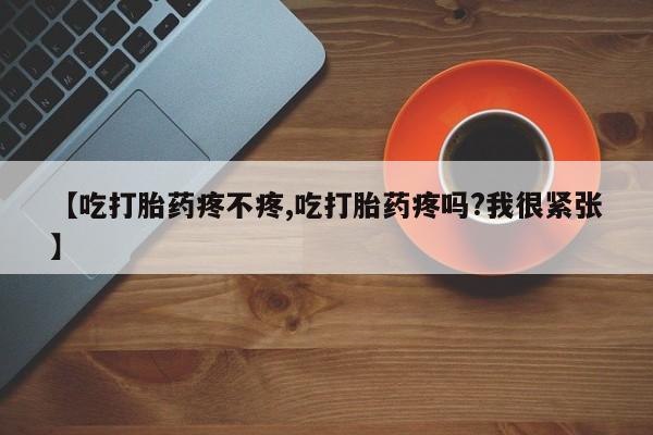 流产药购买方式【吃打胎药疼不疼,吃打胎药疼吗?我很紧张】