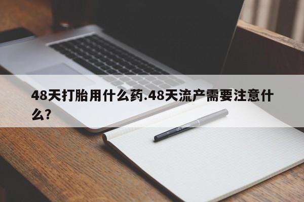 流产药购买方式48天打胎用什么药.48天流产需要注意什么？