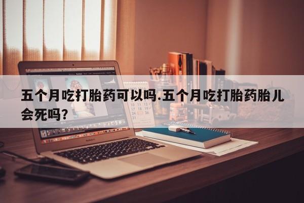 流产药购买方式五个月吃打胎药可以吗.五个月吃打胎药胎儿会死吗？