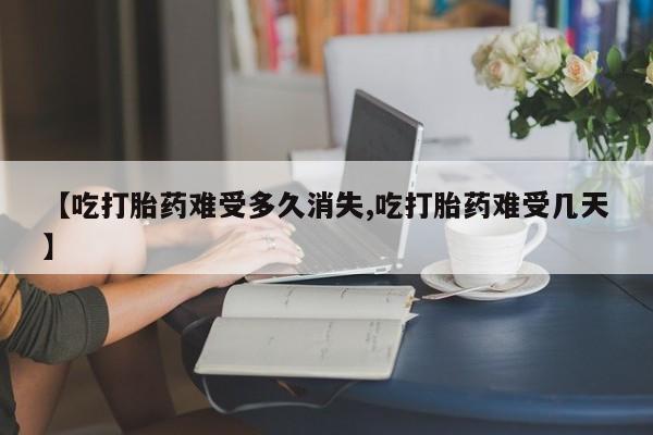 流产药购买方式【吃打胎药难受多久消失,吃打胎药难受几天】