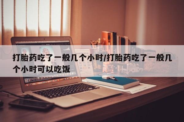 流产药购买方式打胎药吃了一般几个小时/打胎药吃了一般几个小时可以吃饭
