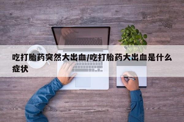 流产药购买方式吃打胎药突然大出血/吃打胎药大出血是什么症状