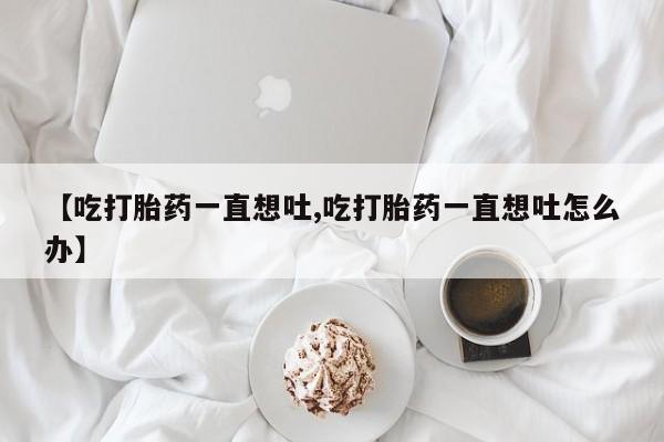 流产药购买方式【吃打胎药一直想吐,吃打胎药一直想吐怎么办】