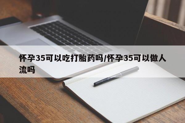 流产药购买方式怀孕35可以吃打胎药吗/怀孕35可以做人流吗
