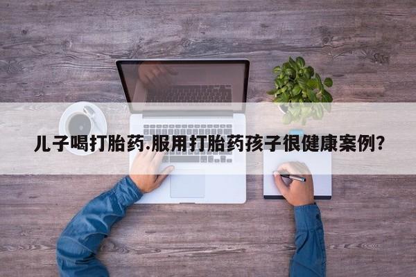 流产药购买方式儿子喝打胎药.服用打胎药孩子很健康案例？