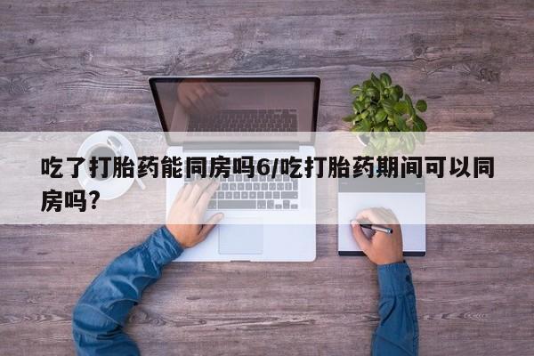 流产药购买方式吃了打胎药能同房吗6/吃打胎药期间可以同房吗?