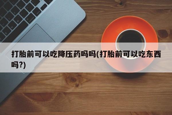流产药购买方式打胎前可以吃降压药吗吗(打胎前可以吃东西吗?)