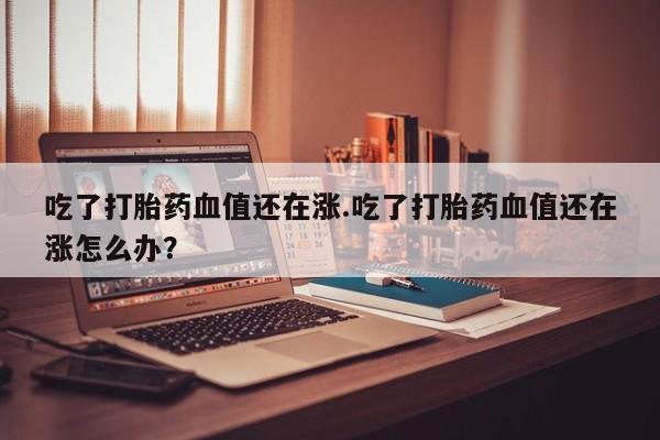 流产药购买方式吃了打胎药血值还在涨.吃了打胎药血值还在涨怎么办？