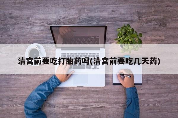 流产药购买方式清宫前要吃打胎药吗(清宫前要吃几天药)