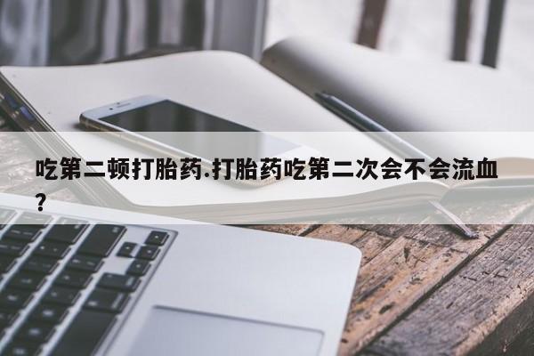 流产药购买方式吃第二顿打胎药.打胎药吃第二次会不会流血？