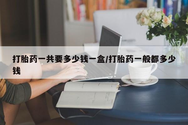 流产药购买方式打胎药一共要多少钱一盒/打胎药一般都多少钱