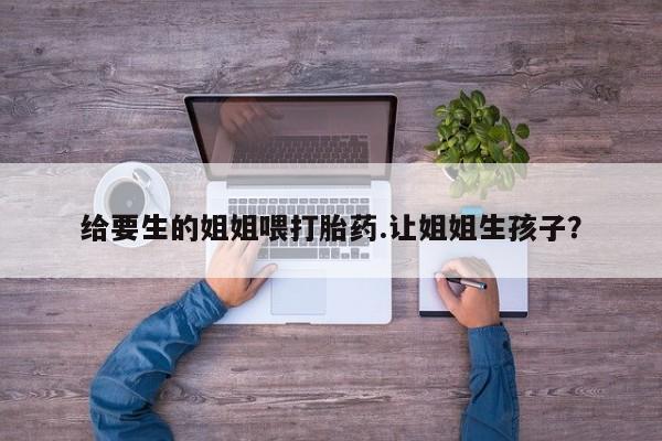 流产药购买方式给要生的姐姐喂打胎药.让姐姐生孩子？