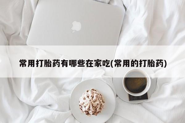 流产药购买方式常用打胎药有哪些在家吃(常用的打胎药)