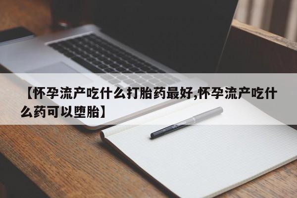 流产药购买方式【怀孕流产吃什么打胎药最好,怀孕流产吃什么药可以堕胎】