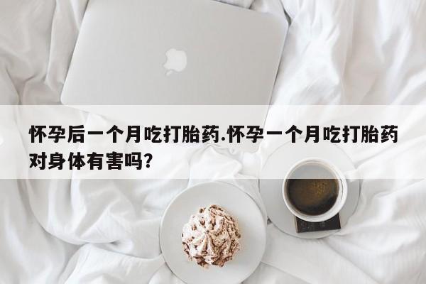 流产药购买方式怀孕后一个月吃打胎药.怀孕一个月吃打胎药对身体有害吗？