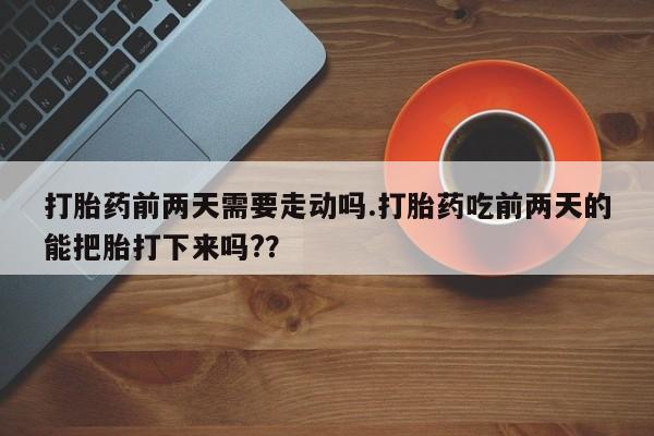 流产药购买方式打胎药前两天需要走动吗.打胎药吃前两天的能把胎打下来吗?？