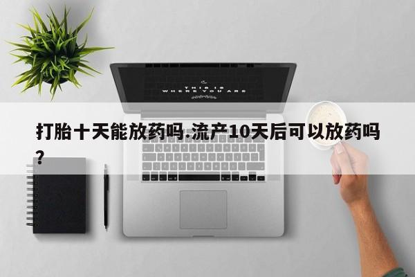 流产药购买方式打胎十天能放药吗.流产10天后可以放药吗？