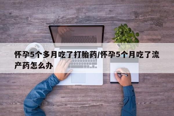 流产药购买方式怀孕5个多月吃了打胎药/怀孕5个月吃了流产药怎么办