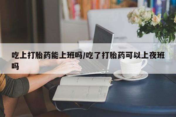 流产药购买方式吃上打胎药能上班吗/吃了打胎药可以上夜班吗