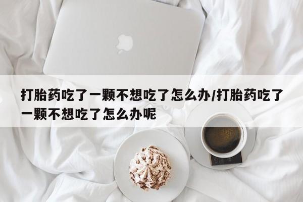 流产药购买方式打胎药吃了一颗不想吃了怎么办/打胎药吃了一颗不想吃了怎么办呢