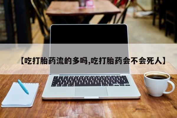 流产药购买方式【吃打胎药流的多吗,吃打胎药会不会死人】