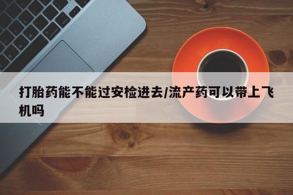 流产药购买方式打胎药能不能过安检进去/流产药可以带上飞机吗