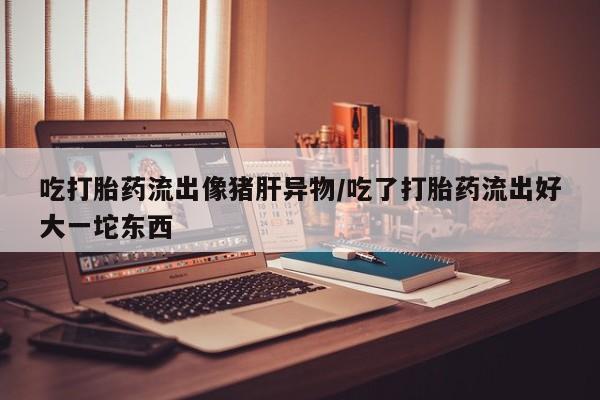 流产药购买方式吃打胎药流出像猪肝异物/吃了打胎药流出好大一坨东西