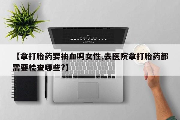 流产药购买方式【拿打胎药要抽血吗女性,去医院拿打胎药都需要检查哪些?】