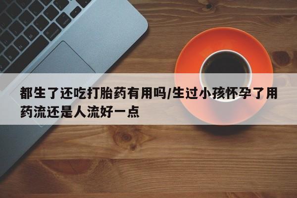 流产药购买方式都生了还吃打胎药有用吗/生过小孩怀孕了用药流还是人流好一点