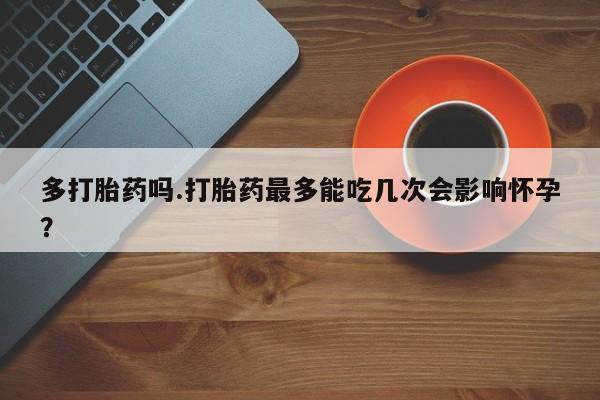 流产药购买方式多打胎药吗.打胎药最多能吃几次会影响怀孕？