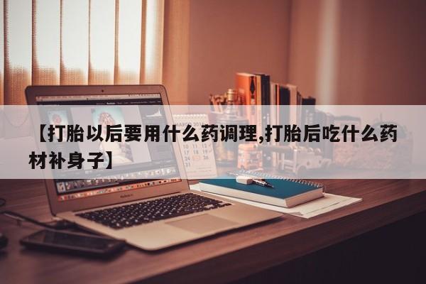 流产药购买方式【打胎以后要用什么药调理,打胎后吃什么药材补身子】