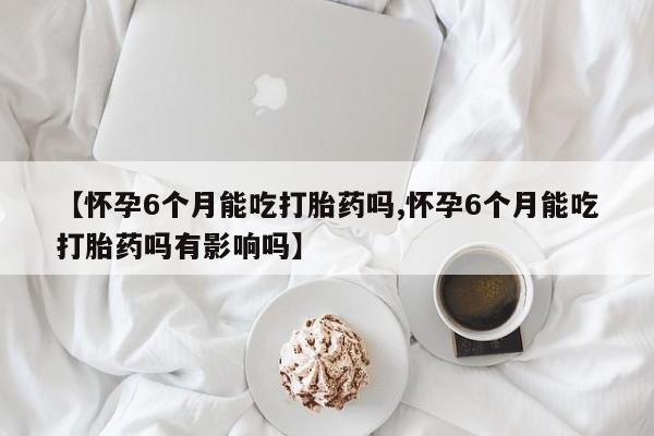 流产药购买方式【怀孕6个月能吃打胎药吗,怀孕6个月能吃打胎药吗有影响吗】